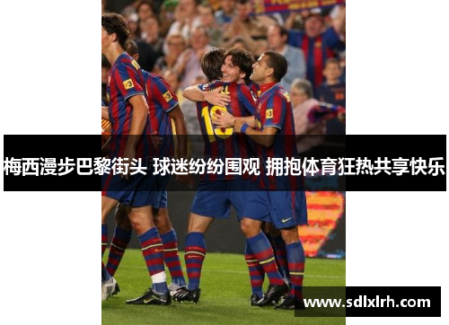 梅西漫步巴黎街头 球迷纷纷围观 拥抱体育狂热共享快乐